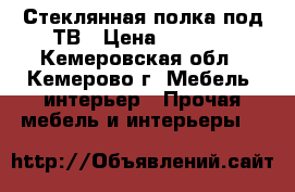 Стеклянная полка под ТВ › Цена ­ 1 500 - Кемеровская обл., Кемерово г. Мебель, интерьер » Прочая мебель и интерьеры   